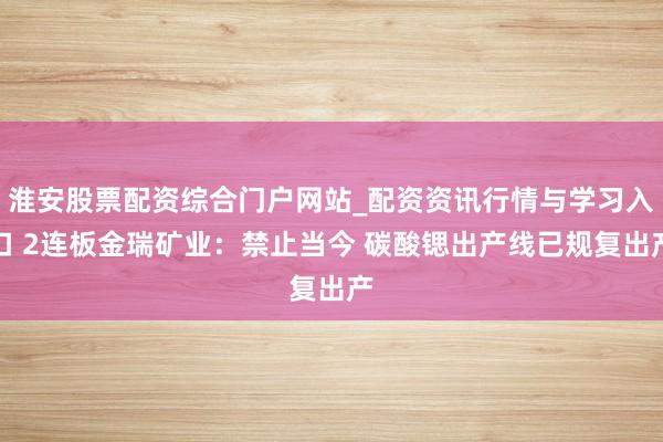 淮安股票配资综合门户网站_配资资讯行情与学习入口 2连板金瑞矿业：禁止当今 碳酸锶出产线已规复出产