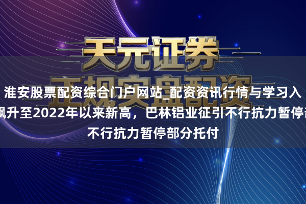 淮安股票配资综合门户网站_配资资讯行情与学习入口 铝价飙升至2022年以来新高，巴林铝业征引不行抗力暂停部分托付