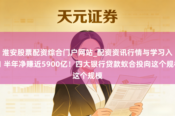 淮安股票配资综合门户网站_配资资讯行情与学习入口 半年净赚近5900亿！四大银行贷款蚁合投向这个规模