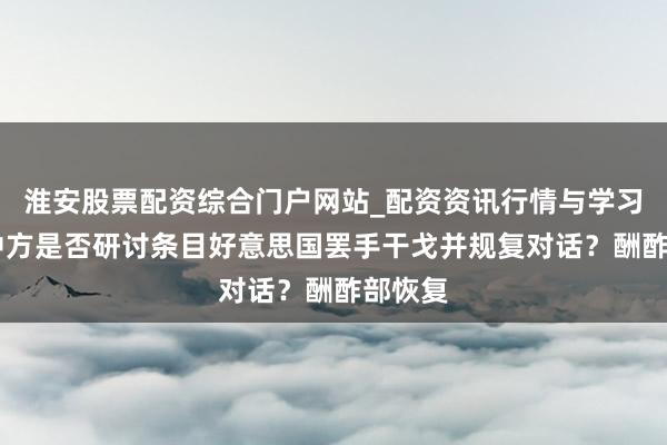淮安股票配资综合门户网站_配资资讯行情与学习入口 中方是否研讨条目好意思国罢手干戈并规复对话？酬酢部恢复