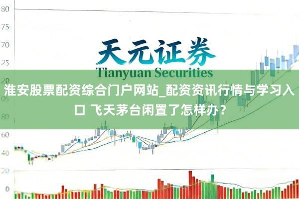 淮安股票配资综合门户网站_配资资讯行情与学习入口 飞天茅台闲置了怎样办？