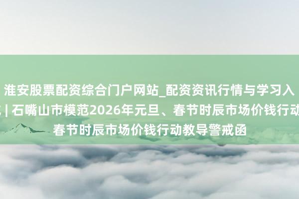 淮安股票配资综合门户网站_配资资讯行情与学习入口 教导警戒 | 石嘴山市模范2026年元旦、春节时辰市场价钱行动教导警戒函
