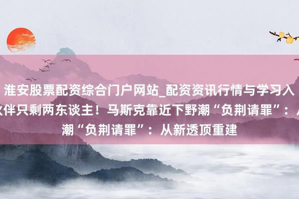 淮安股票配资综合门户网站_配资资讯行情与学习入口 xAI创举伙伴只剩两东谈主！马斯克靠近下野潮“负荆请罪”：从新透顶重建