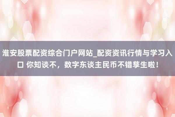 淮安股票配资综合门户网站_配资资讯行情与学习入口 你知谈不，数字东谈主民币不错孳生啦！