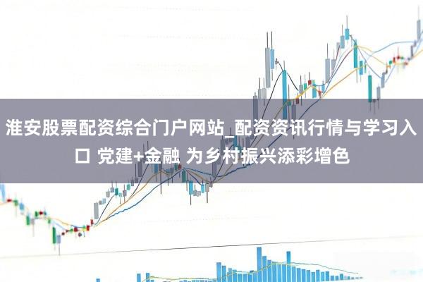 淮安股票配资综合门户网站_配资资讯行情与学习入口 党建+金融 为乡村振兴添彩增色