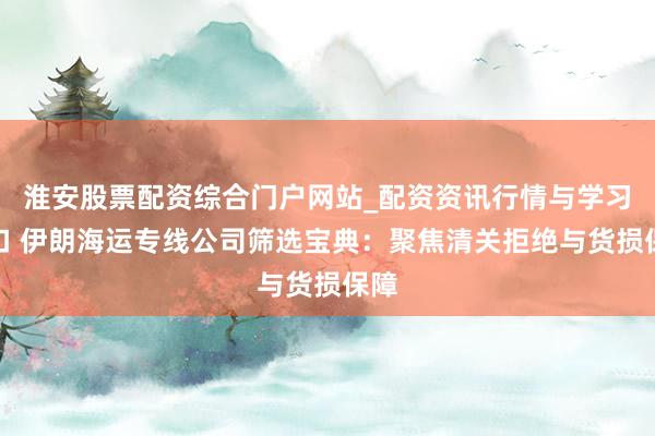 淮安股票配资综合门户网站_配资资讯行情与学习入口 伊朗海运专线公司筛选宝典：聚焦清关拒绝与货损保障