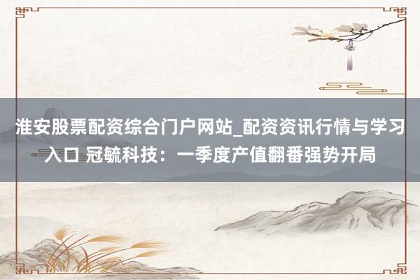 淮安股票配资综合门户网站_配资资讯行情与学习入口 冠毓科技：一季度产值翻番强势开局
