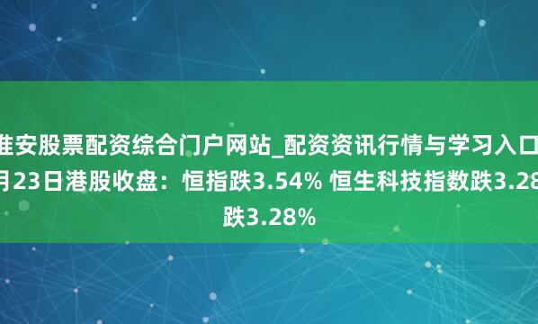 淮安股票配资综合门户网站_配资资讯行情与学习入口 3月23日港股收盘：恒指跌3.54% 恒生科技指数跌3.28%