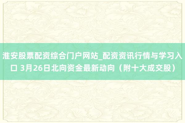 淮安股票配资综合门户网站_配资资讯行情与学习入口 3月26日北向资金最新动向（附十大成交股）