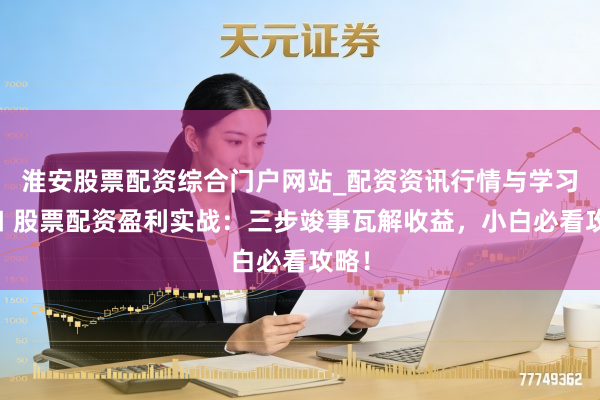 淮安股票配资综合门户网站_配资资讯行情与学习入口 股票配资盈利实战：三步竣事瓦解收益，小白必看攻略！