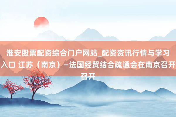 淮安股票配资综合门户网站_配资资讯行情与学习入口 江苏（南京）—法国经贸结合疏通会在南京召开