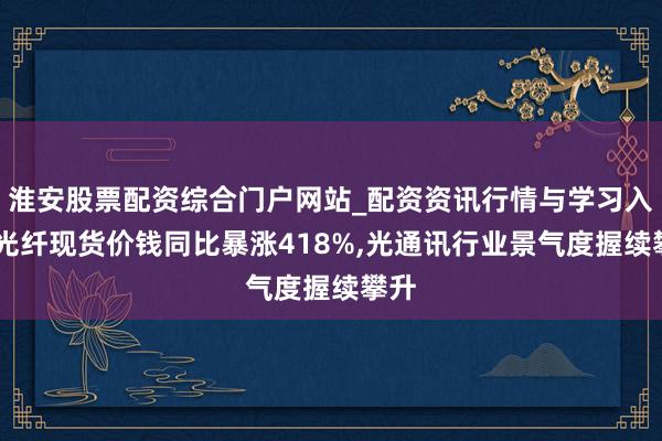淮安股票配资综合门户网站_配资资讯行情与学习入口 光纤现货价钱同比暴涨418%,光通讯行业景气度握续攀升