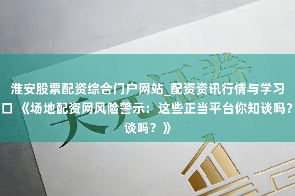 淮安股票配资综合门户网站_配资资讯行情与学习入口 《场地配资网风险警示：这些正当平台你知谈吗？》