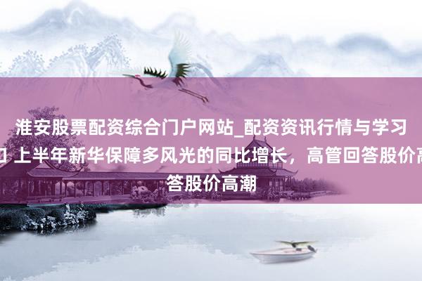 淮安股票配资综合门户网站_配资资讯行情与学习入口 上半年新华保障多风光的同比增长，高管回答股价高潮
