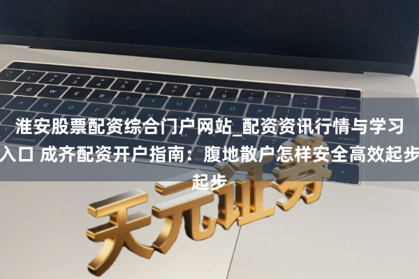 淮安股票配资综合门户网站_配资资讯行情与学习入口 成齐配资开户指南：腹地散户怎样安全高效起步