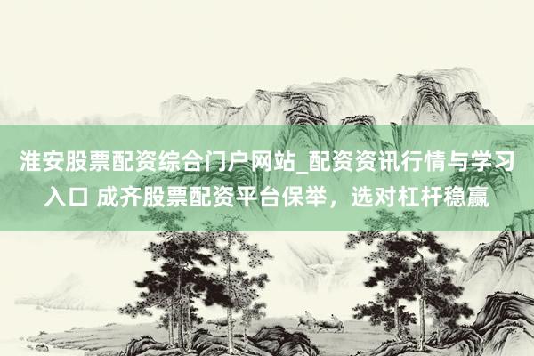 淮安股票配资综合门户网站_配资资讯行情与学习入口 成齐股票配资平台保举，选对杠杆稳赢