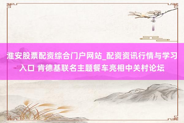 淮安股票配资综合门户网站_配资资讯行情与学习入口 肯德基联名主题餐车亮相中关村论坛
