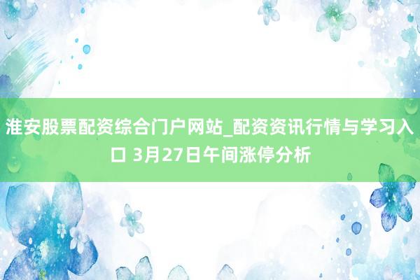 淮安股票配资综合门户网站_配资资讯行情与学习入口 3月27日午间涨停分析