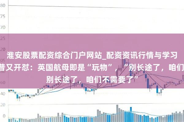 淮安股票配资综合门户网站_配资资讯行情与学习入口 特朗普又开怼：英国航母即是“玩物”，“别长途了，咱们不需要了”
