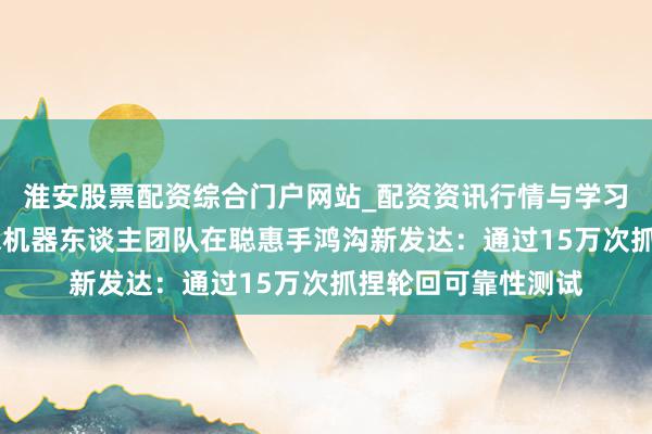 淮安股票配资综合门户网站_配资资讯行情与学习入口 雷军先容小米机器东谈主团队在聪惠手鸿沟新发达：通过15万次抓捏轮回可靠性测试