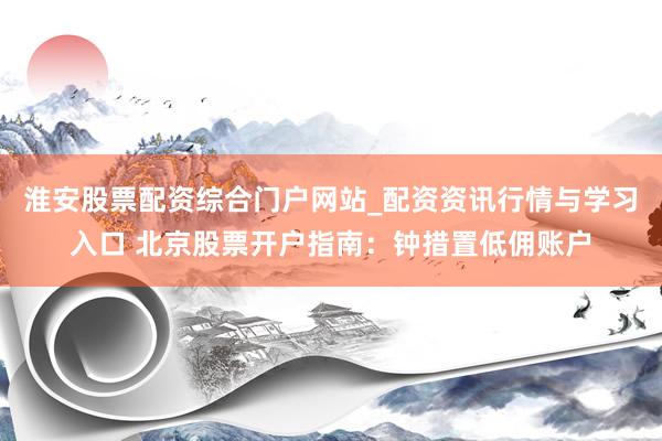 淮安股票配资综合门户网站_配资资讯行情与学习入口 北京股票开户指南：钟措置低佣账户