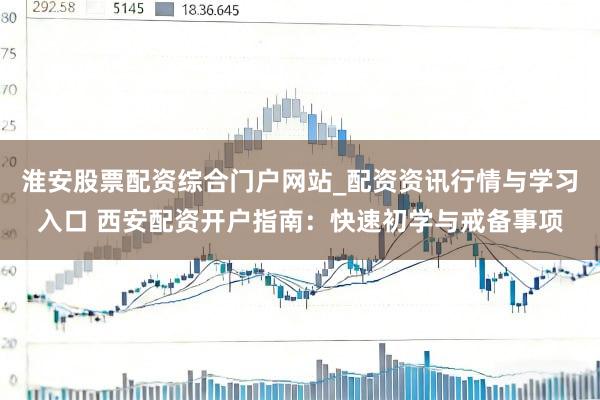 淮安股票配资综合门户网站_配资资讯行情与学习入口 西安配资开户指南：快速初学与戒备事项