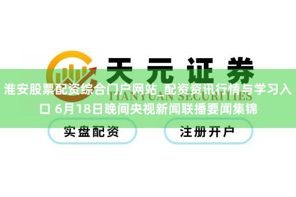 淮安股票配资综合门户网站_配资资讯行情与学习入口 6月18日晚间央视新闻联播要闻集锦