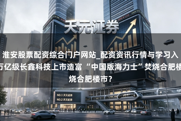 淮安股票配资综合门户网站_配资资讯行情与学习入口 万亿级长鑫科技上市造富 “中国版海力士”焚烧合肥楼市？