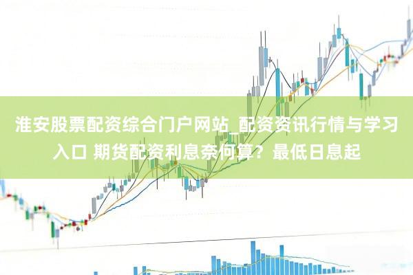 淮安股票配资综合门户网站_配资资讯行情与学习入口 期货配资利息奈何算？最低日息起