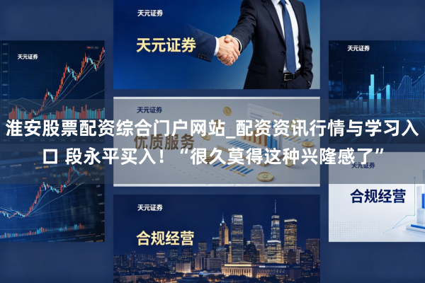 淮安股票配资综合门户网站_配资资讯行情与学习入口 段永平买入！“很久莫得这种兴隆感了”