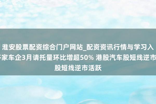 淮安股票配资综合门户网站_配资资讯行情与学习入口 多家车企3月请托量环比增超50% 港股汽车股短线逆市活跃