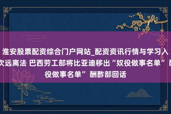淮安股票配资综合门户网站_配资资讯行情与学习入口 认定递次远离法 巴西劳工部将比亚迪移出“奴役做事名单” 酬酢部回话