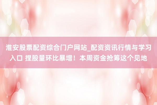淮安股票配资综合门户网站_配资资讯行情与学习入口 捏股量环比暴增！本周资金抢筹这个见地