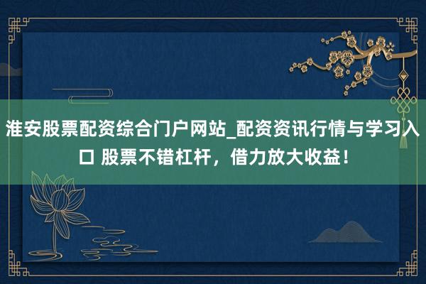 淮安股票配资综合门户网站_配资资讯行情与学习入口 股票不错杠杆，借力放大收益！