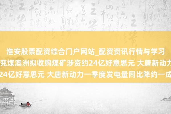 淮安股票配资综合门户网站_配资资讯行情与学习入口 港股公告精选｜兖煤澳洲拟收购煤矿涉资约24亿好意思元 大唐新动力一季度发电量同比降约一成