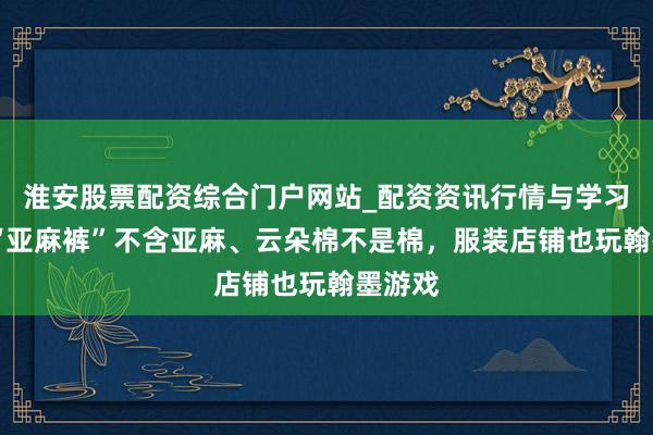 淮安股票配资综合门户网站_配资资讯行情与学习入口 “亚麻裤”不含亚麻、云朵棉不是棉，服装店铺也玩翰墨游戏