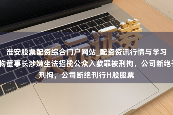淮安股票配资综合门户网站_配资资讯行情与学习入口 华恒生物董事长涉嫌坐法招揽公众入款罪被刑拘，公司断绝刊行H股股票