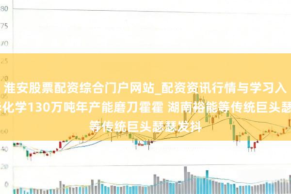 淮安股票配资综合门户网站_配资资讯行情与学习入口 万华化学130万吨年产能磨刀霍霍 湖南裕能等传统巨头瑟瑟发抖