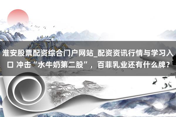 淮安股票配资综合门户网站_配资资讯行情与学习入口 冲击“水牛奶第二股”，百菲乳业还有什么牌？