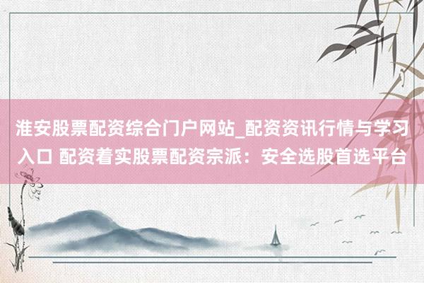 淮安股票配资综合门户网站_配资资讯行情与学习入口 配资着实股票配资宗派：安全选股首选平台