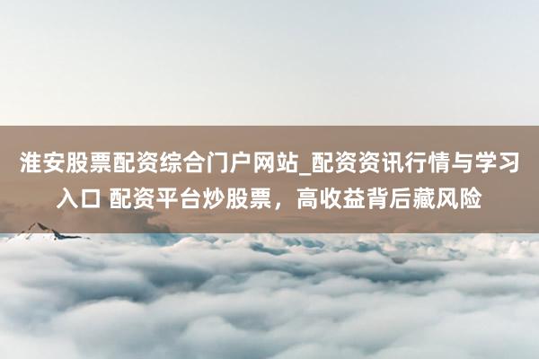 淮安股票配资综合门户网站_配资资讯行情与学习入口 配资平台炒股票，高收益背后藏风险