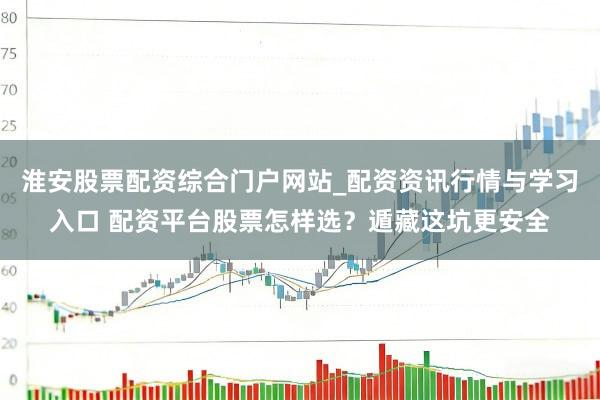 淮安股票配资综合门户网站_配资资讯行情与学习入口 配资平台股票怎样选？遁藏这坑更安全