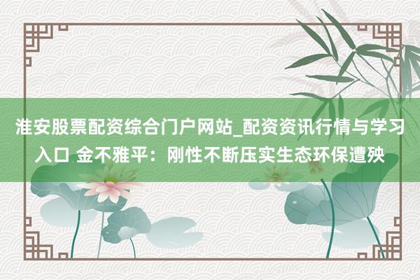 淮安股票配资综合门户网站_配资资讯行情与学习入口 金不雅平：刚性不断压实生态环保遭殃