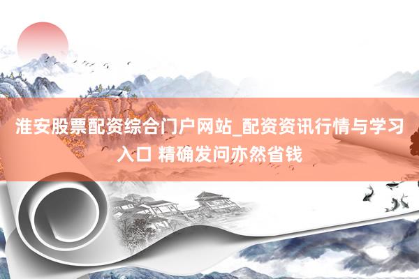 淮安股票配资综合门户网站_配资资讯行情与学习入口 精确发问亦然省钱