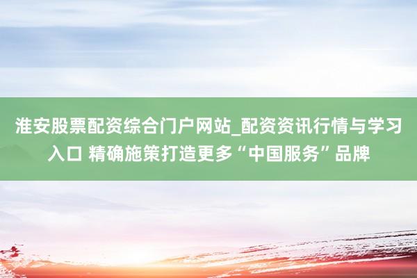 淮安股票配资综合门户网站_配资资讯行情与学习入口 精确施策打造更多“中国服务”品牌