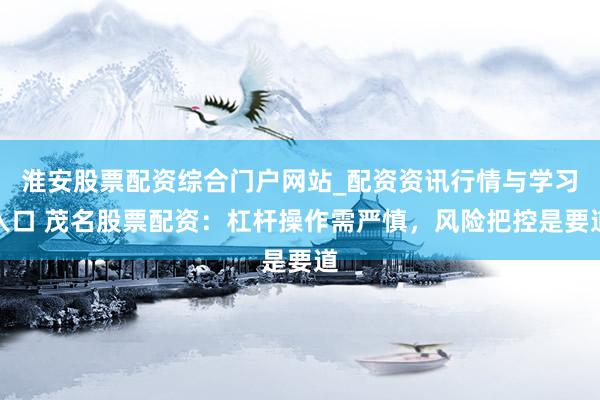 淮安股票配资综合门户网站_配资资讯行情与学习入口 茂名股票配资：杠杆操作需严慎，风险把控是要道