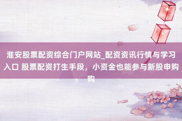淮安股票配资综合门户网站_配资资讯行情与学习入口 股票配资打生手段，小资金也能参与新股申购