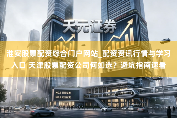 淮安股票配资综合门户网站_配资资讯行情与学习入口 天津股票配资公司何如选？避坑指南速看