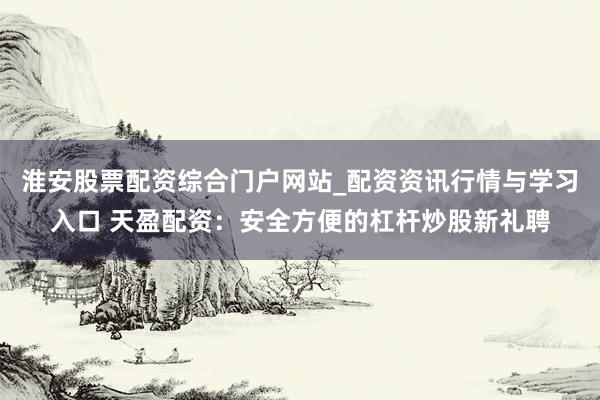 淮安股票配资综合门户网站_配资资讯行情与学习入口 天盈配资：安全方便的杠杆炒股新礼聘