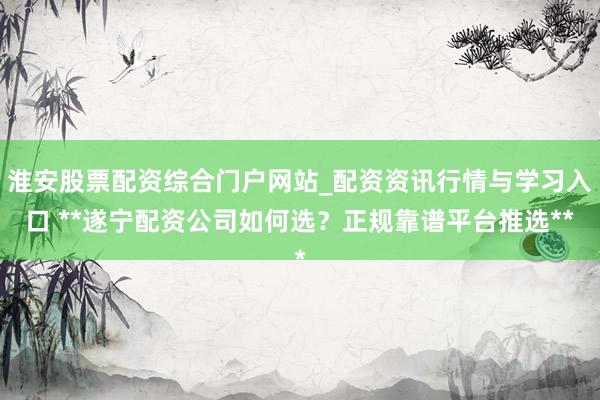淮安股票配资综合门户网站_配资资讯行情与学习入口 **遂宁配资公司如何选？正规靠谱平台推选**